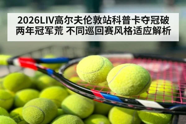 2026LIV高尔夫伦敦站科普卡夺冠破两年冠军荒 不同巡回赛风格适应解析