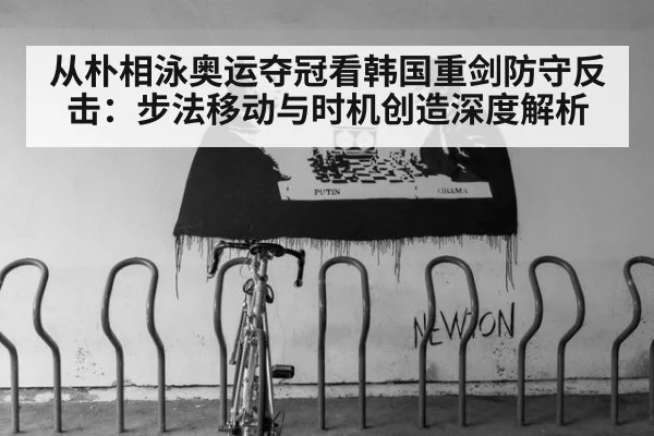 从朴相泳奥运夺冠看韩国重剑防守反击：步法移动与时机创造深度解析