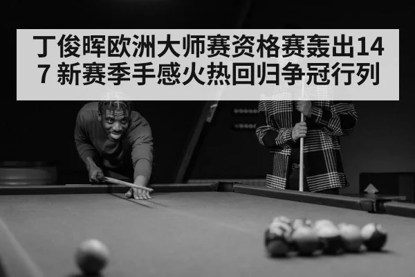 丁俊晖欧洲大师赛资格赛轰出147 新赛季手感火热回归争冠行列