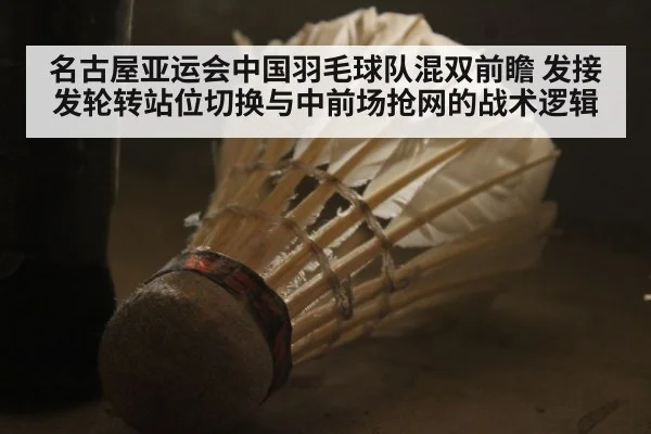 名古屋亚运会中国羽毛球队混双前瞻 发接发轮转站位切换与中前场抢网的战术逻辑