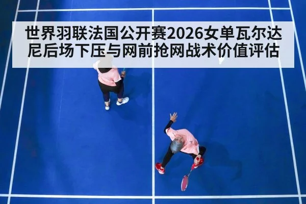 世界羽联法国公开赛2026女单瓦尔达尼后场下压与网前抢网战术价值评估