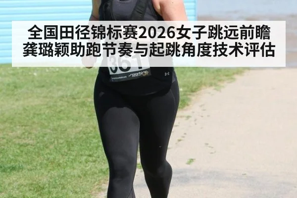 全国田径锦标赛2026女子跳远前瞻 龚璐颖助跑节奏与起跳角度技术评估